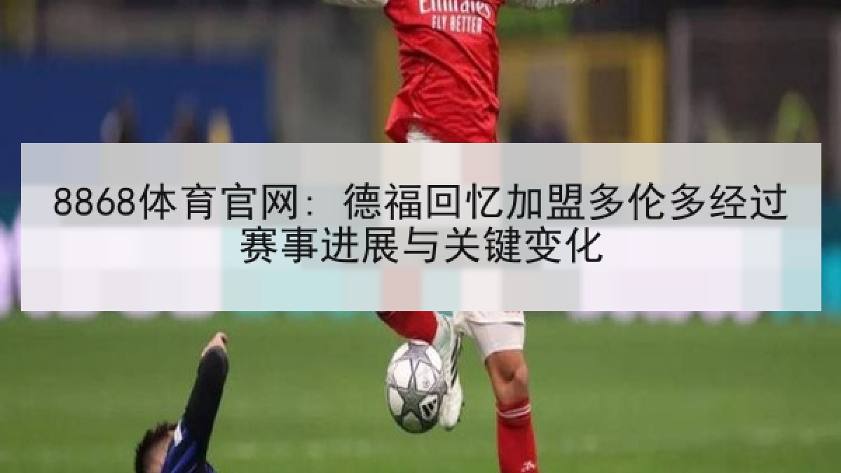 8868体育官网: 德福回忆加盟多伦多经过赛事进展与关键变化
