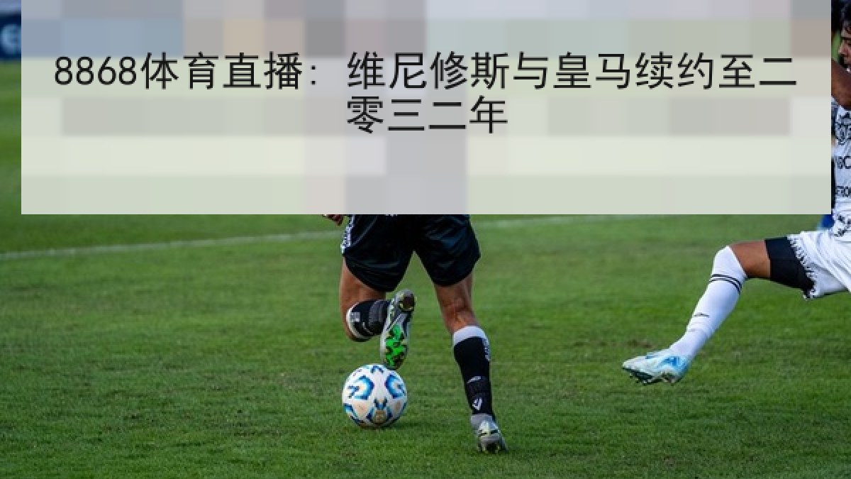 8868体育直播: 维尼修斯与皇马续约至二零三二年