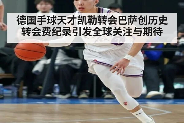 德国手球天才凯勒转会巴萨创历史转会费纪录引发全球关注与期待