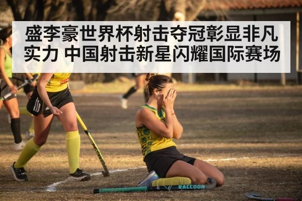 盛李豪世界杯射击夺冠彰显非凡实力 中国射击新星闪耀国际赛场