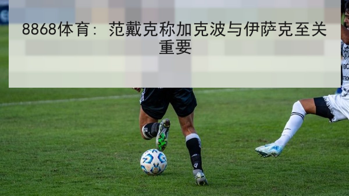 8868体育: 范戴克称加克波与伊萨克至关重要