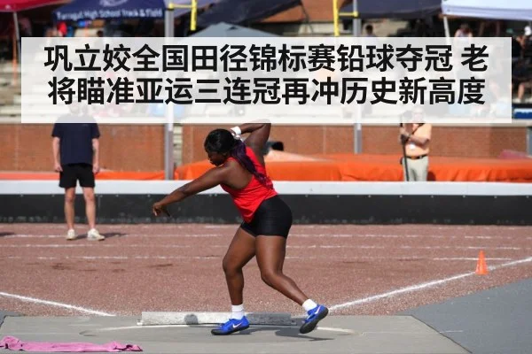 巩立姣全国田径锦标赛铅球夺冠 老将瞄准亚运三连冠再冲历史新高度