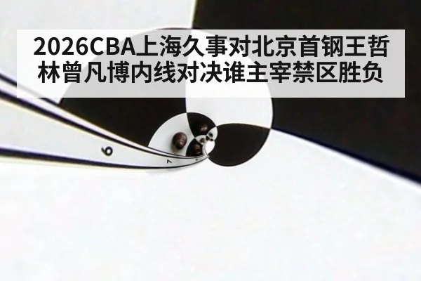 2026CBA上海久事对北京首钢王哲林曾凡博内线对决谁主宰禁区胜负